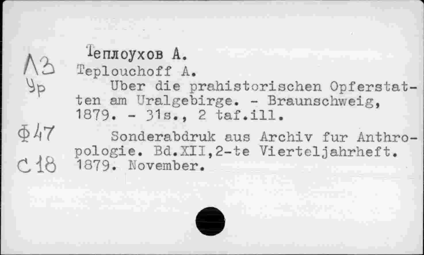 ﻿A'i 'ip
<W
clb
le пл оу хов А.
Teplouchoff А.
Uber die prähistorischen Opferstatten am Uralgebirge. - Braunschweig, 1879. - 31s., 2 taf.ill.
Sonderabdruk aus Archiv fur Anthropologie. Bd.XII,2-te Vierteljahrheft. 1879. November.